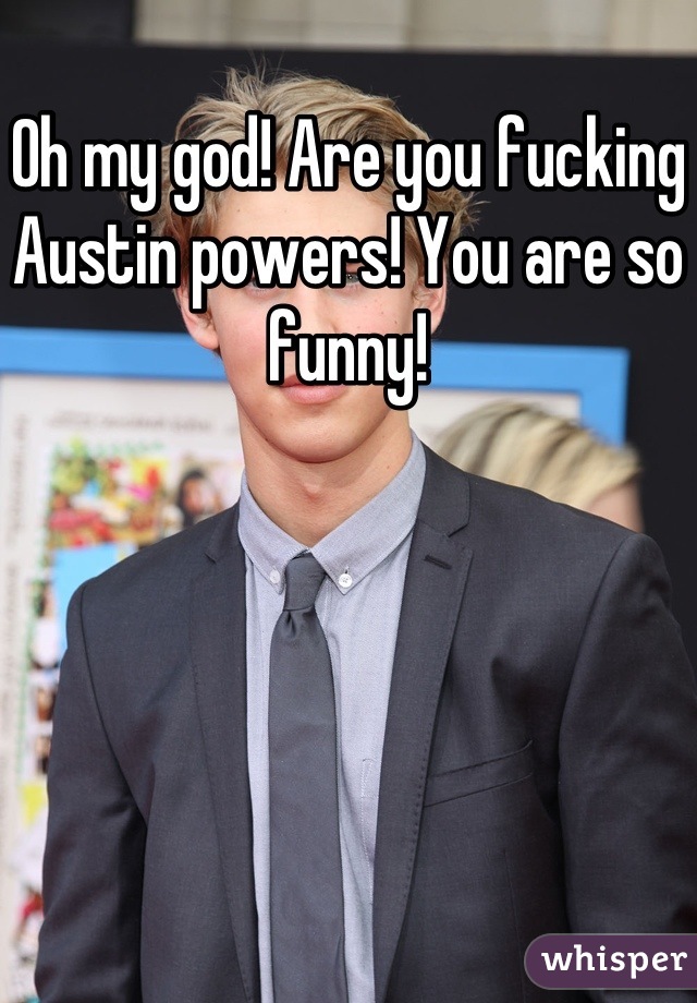 Oh my god! Are you fucking Austin powers! You are so funny!