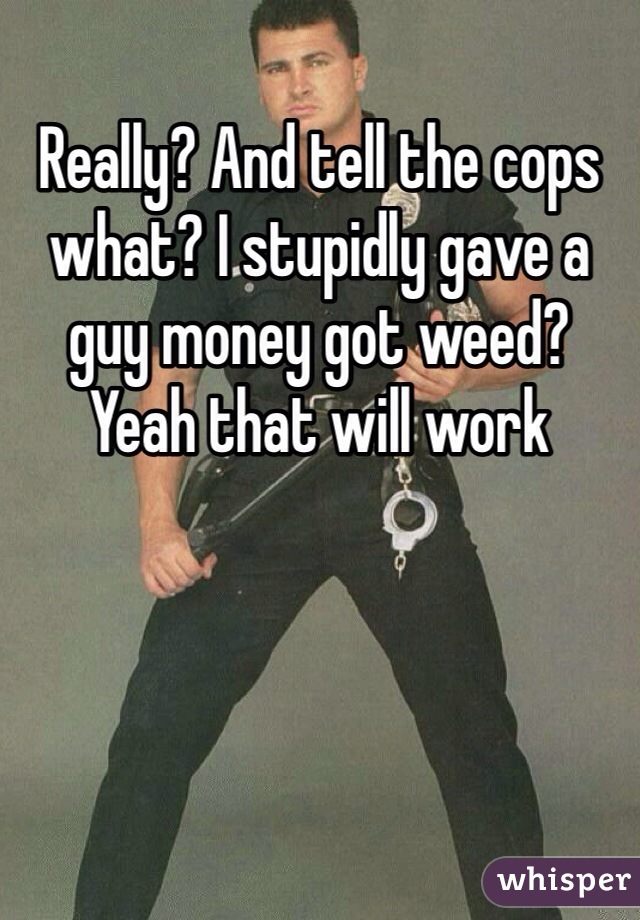 Really? And tell the cops what? I stupidly gave a guy money got weed? Yeah that will work