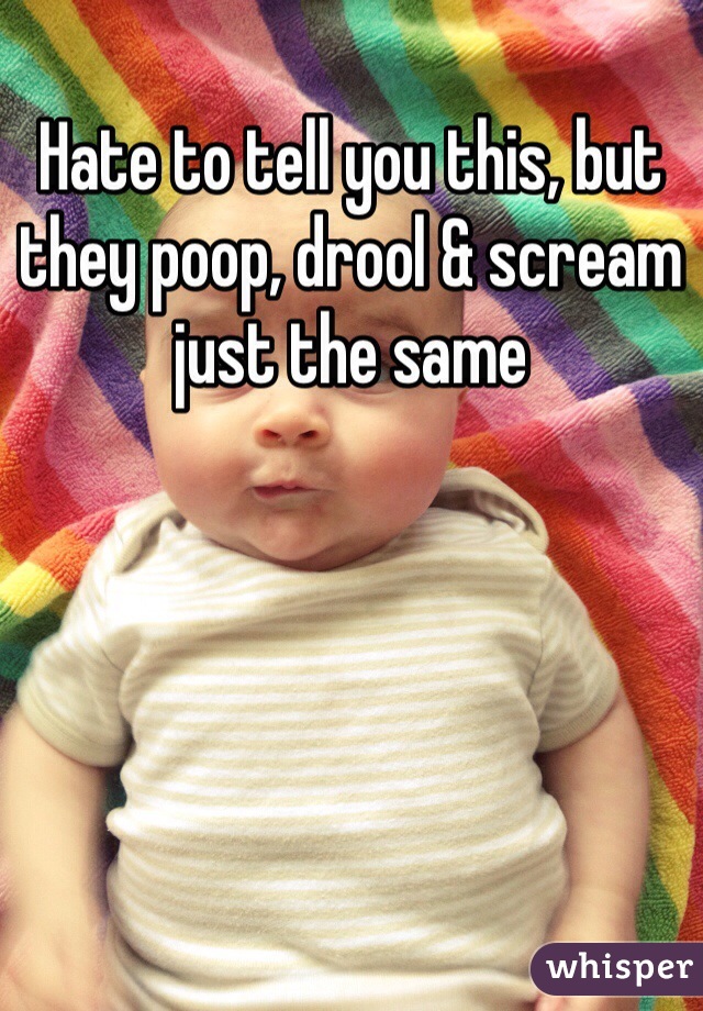 Hate to tell you this, but they poop, drool & scream just the same