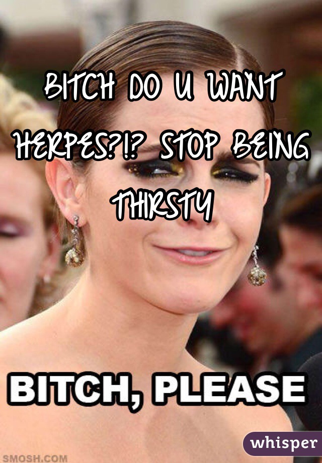 BITCH DO U WANT HERPES?!? STOP BEING THIRSTY