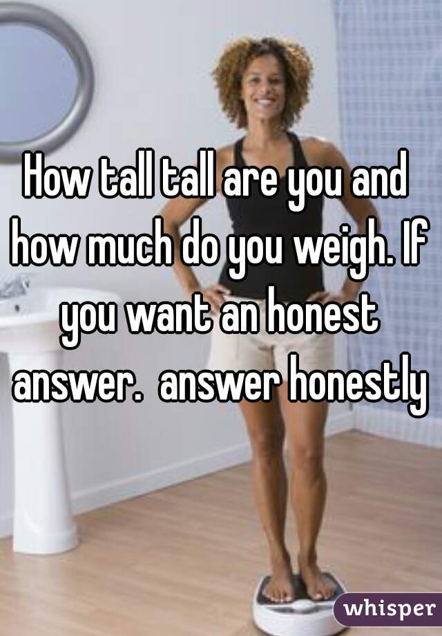 How tall tall are you and how much do you weigh. If you want an honest answer.  answer honestly