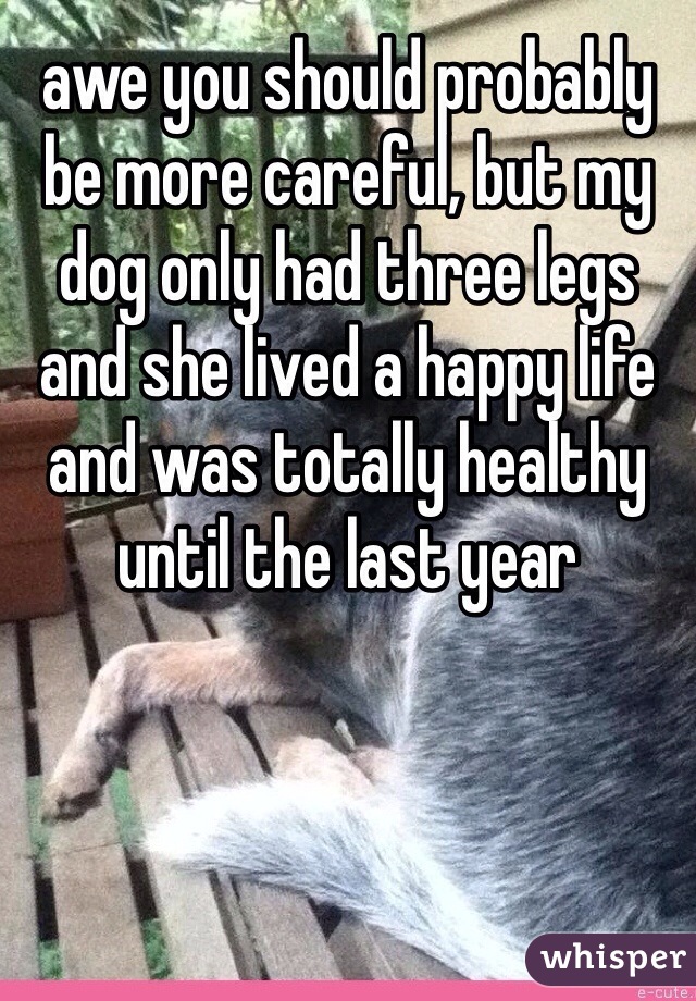 awe you should probably be more careful, but my dog only had three legs and she lived a happy life and was totally healthy until the last year