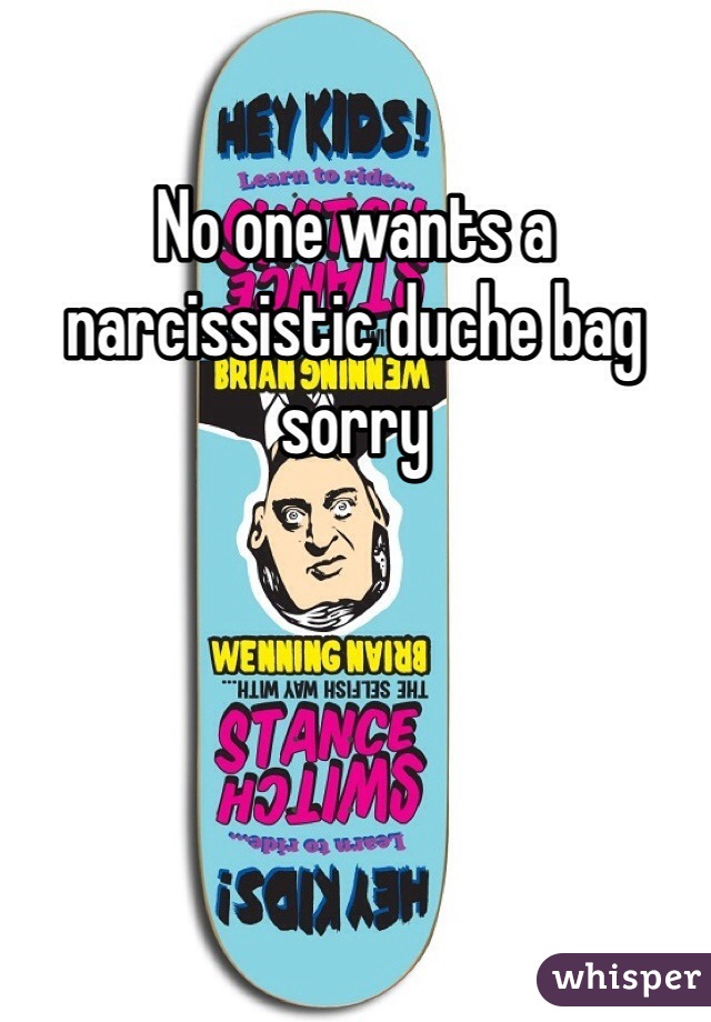 No one wants a narcissistic duche bag sorry