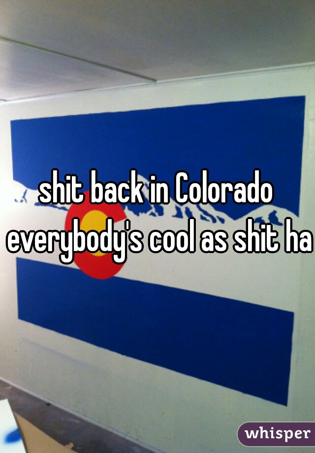 shit back in Colorado everybody's cool as shit hah