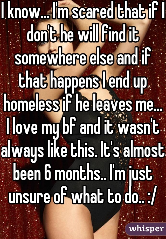 I know... I'm scared that if I don't he will find it somewhere else and if that happens I end up homeless if he leaves me... I love my bf and it wasn't always like this. It's almost been 6 months.. I'm just unsure of what to do.. :/ 