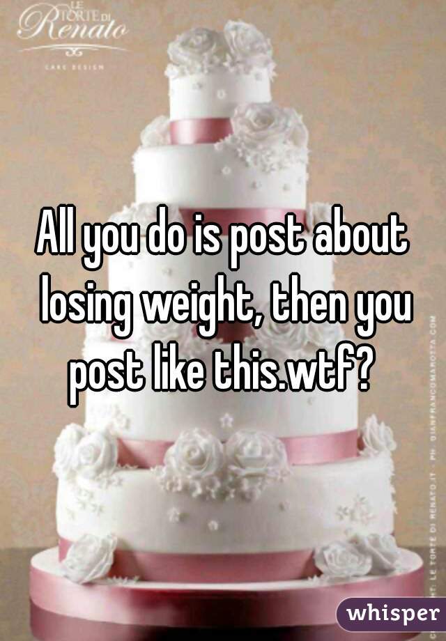 All you do is post about losing weight, then you post like this.wtf? 