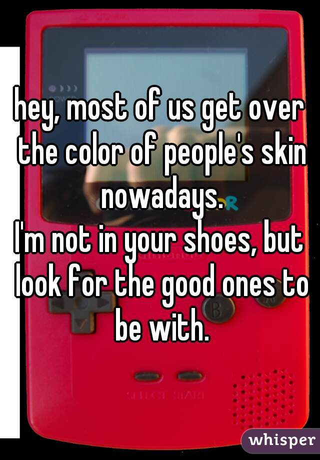 hey, most of us get over the color of people's skin nowadays.
I'm not in your shoes, but look for the good ones to be with.