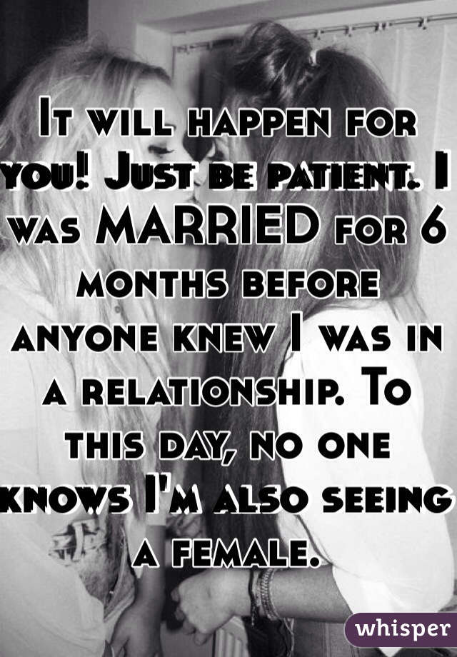 It will happen for you! Just be patient. I was MARRIED for 6 months before anyone knew I was in a relationship. To this day, no one knows I'm also seeing a female. 
