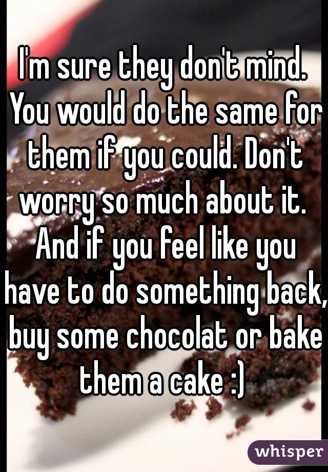 I'm sure they don't mind. You would do the same for them if you could. Don't worry so much about it.  And if you feel like you have to do something back, buy some chocolat or bake them a cake :) 