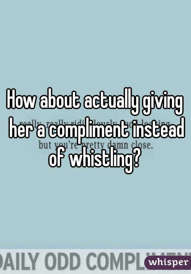 How about actually giving her a compliment instead of whistling? 