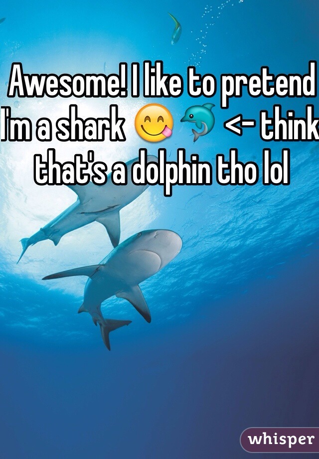 Awesome! I like to pretend I'm a shark 😋🐬 <- think that's a dolphin tho lol