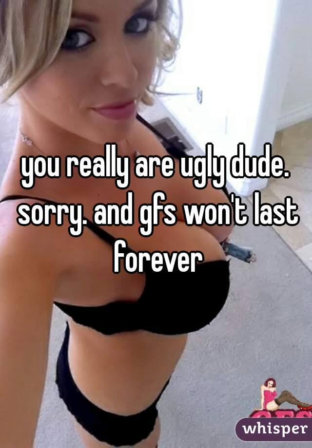 you really are ugly dude. sorry. and gfs won't last forever