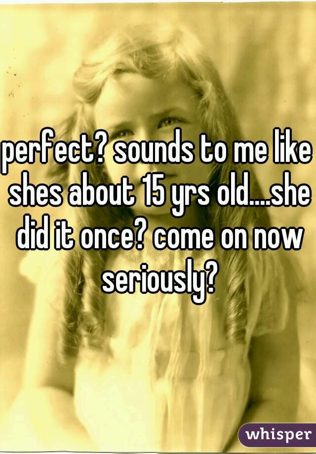 perfect? sounds to me like shes about 15 yrs old....she did it once? come on now seriously?