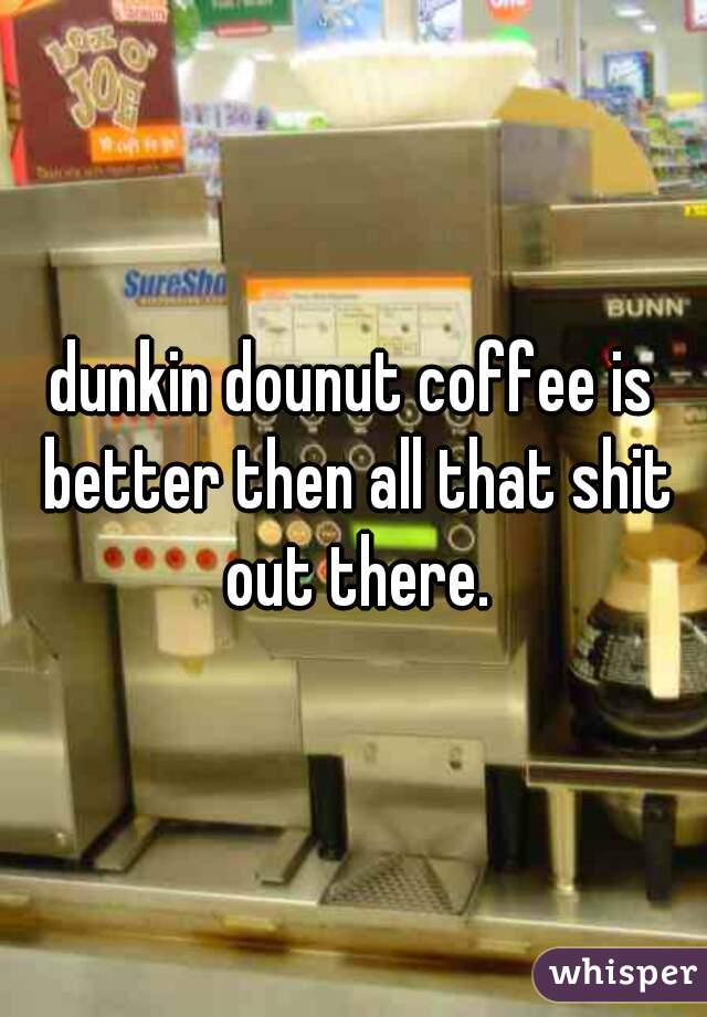 dunkin dounut coffee is better then all that shit out there.