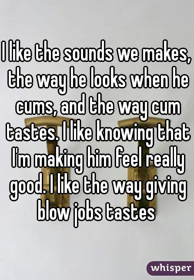 I like the sounds we makes, the way he looks when he cums, and the way cum tastes. I like knowing that I'm making him feel really good. I like the way giving blow jobs tastes 
