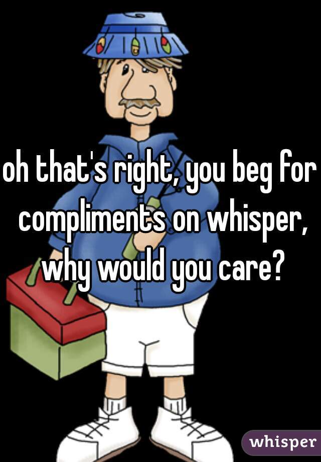 oh that's right, you beg for compliments on whisper, why would you care?