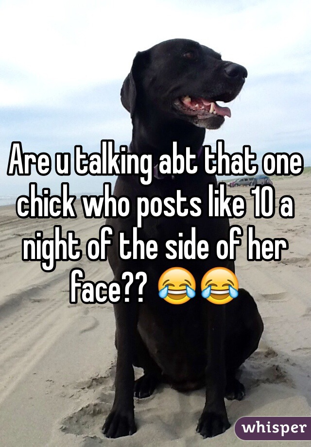 Are u talking abt that one chick who posts like 10 a night of the side of her face?? 😂😂