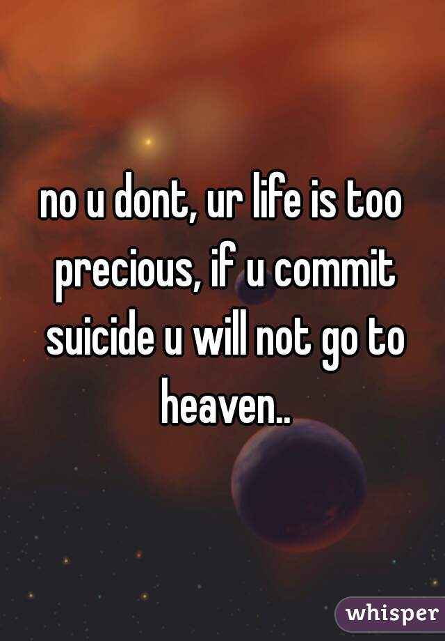 no u dont, ur life is too precious, if u commit suicide u will not go to heaven..