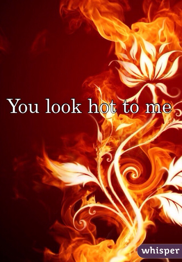 You look hot to me