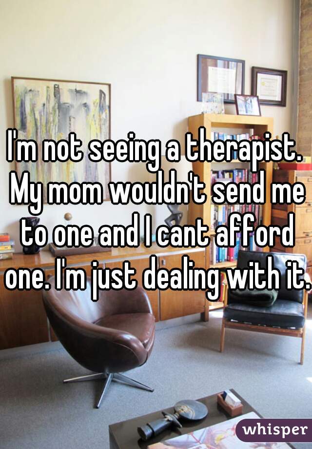 I'm not seeing a therapist. My mom wouldn't send me to one and I cant afford one. I'm just dealing with it. 