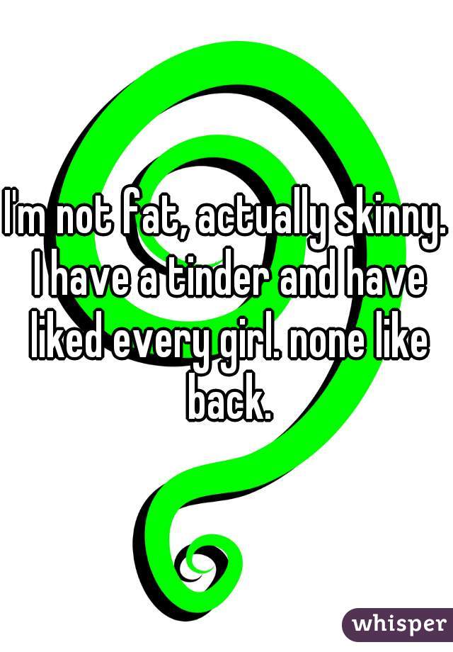 I'm not fat, actually skinny. I have a tinder and have liked every girl. none like back.