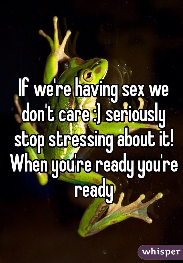 If we're having sex we don't care :) seriously stop stressing about it! When you're ready you're ready