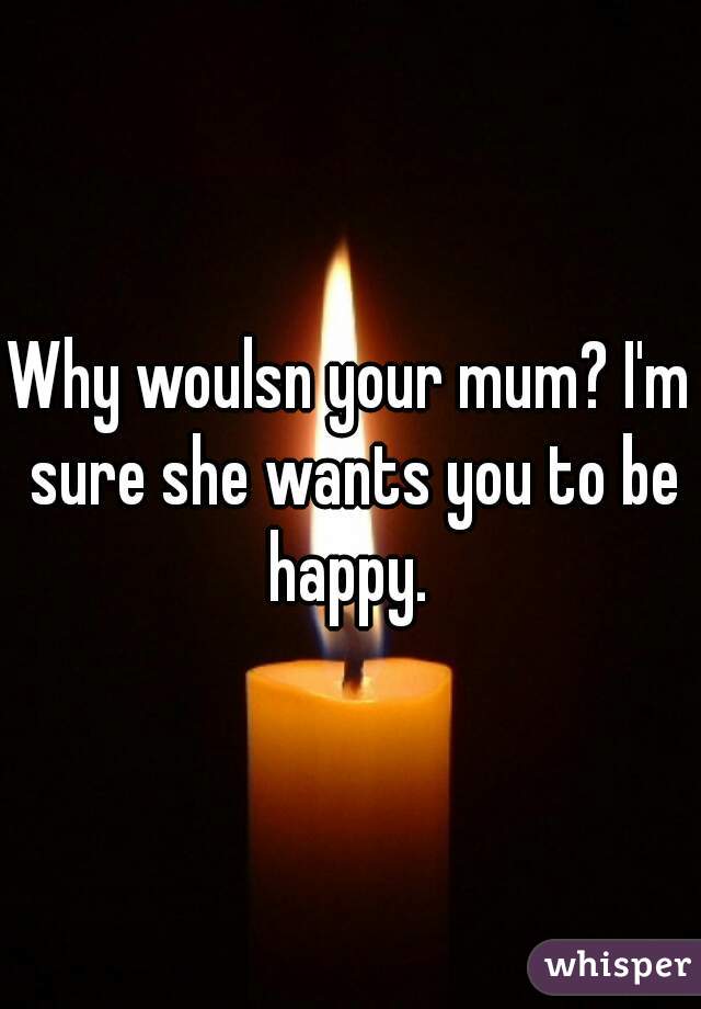 Why woulsn your mum? I'm sure she wants you to be happy. 