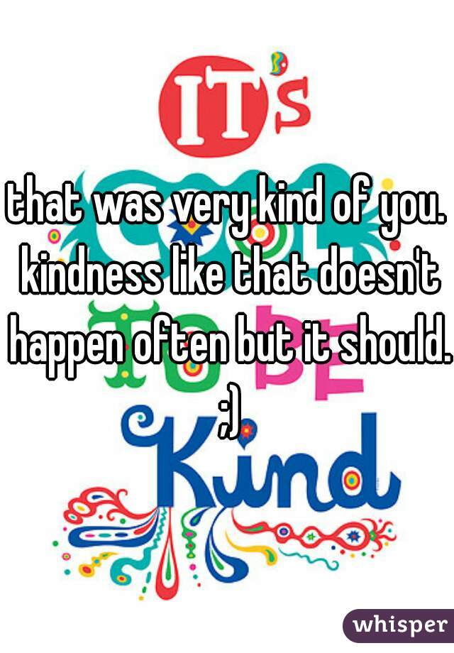that was very kind of you. kindness like that doesn't happen often but it should.  ;) 