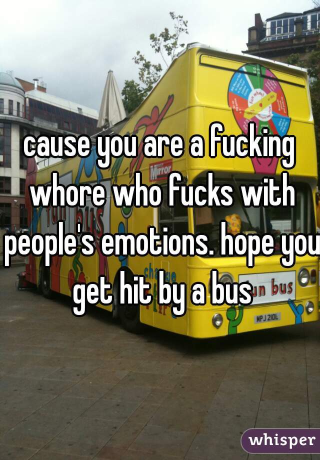 cause you are a fucking whore who fucks with people's emotions. hope you get hit by a bus