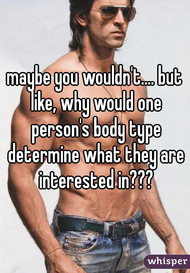 maybe you wouldn't.... but like, why would one person's body type determine what they are interested in???
