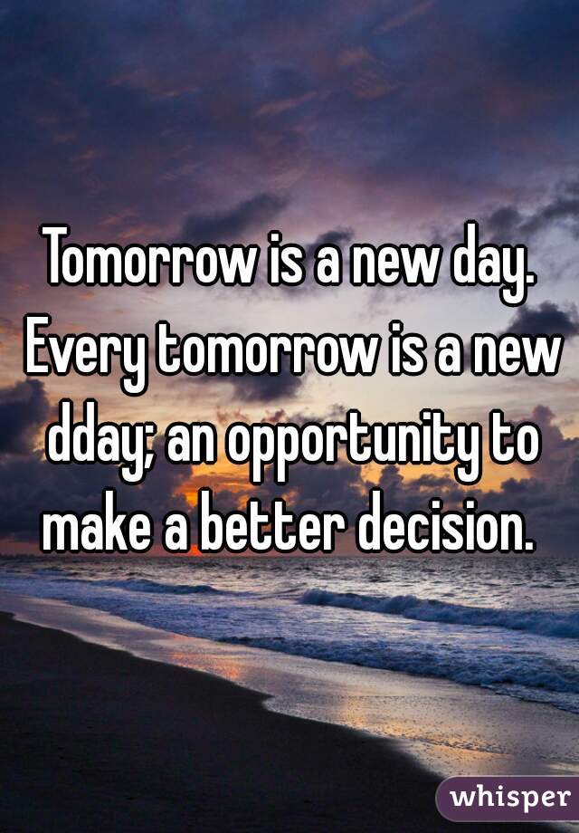 Tomorrow is a new day. Every tomorrow is a new dday; an opportunity to make a better decision. 