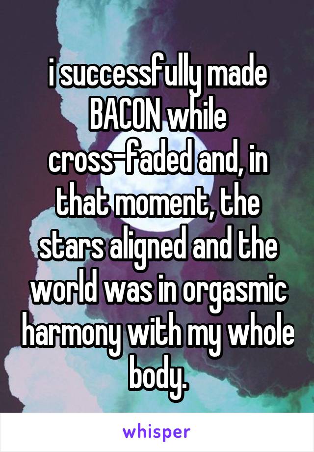 i successfully made BACON while cross-faded and, in that moment, the stars aligned and the world was in orgasmic harmony with my whole body.