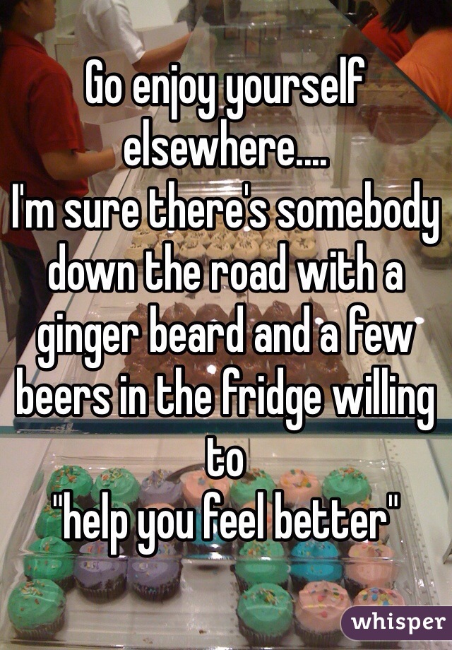Go enjoy yourself elsewhere.... 
I'm sure there's somebody down the road with a ginger beard and a few beers in the fridge willing to 
"help you feel better"