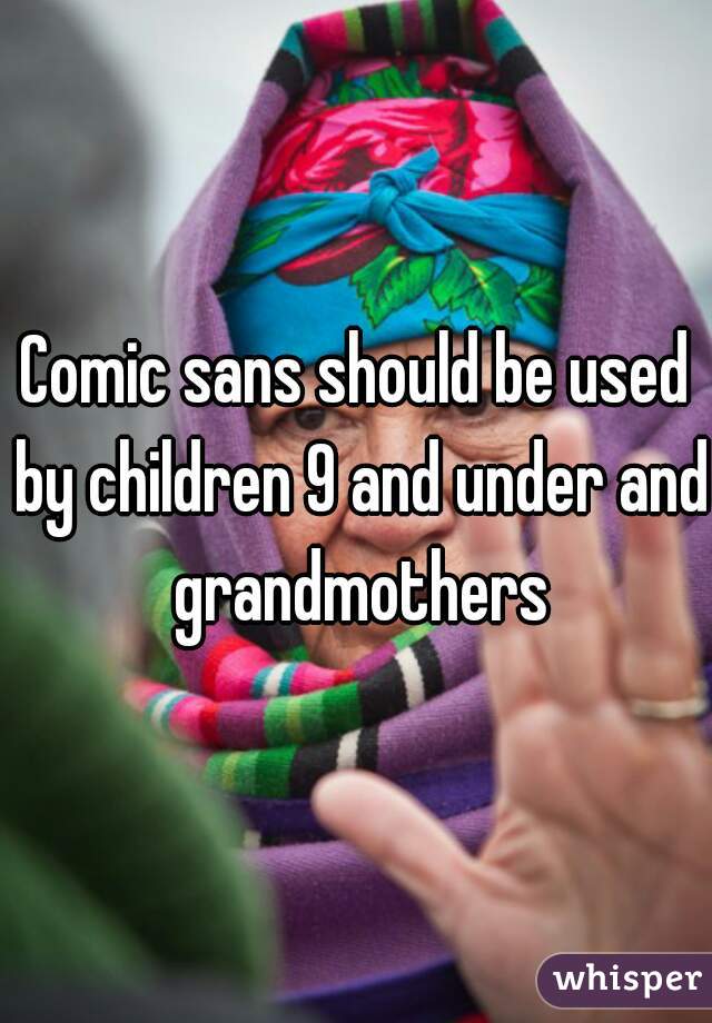 Comic sans should be used by children 9 and under and grandmothers