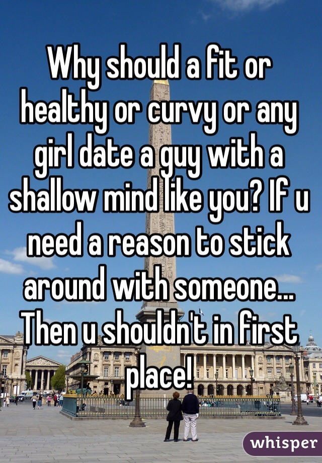 Why should a fit or healthy or curvy or any girl date a guy with a shallow mind like you? If u need a reason to stick around with someone... Then u shouldn't in first place! 