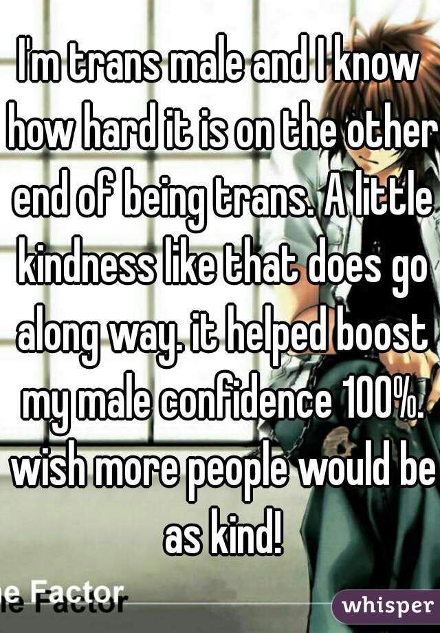 I'm trans male and I know how hard it is on the other end of being trans. A little kindness like that does go along way. it helped boost my male confidence 100%. wish more people would be as kind!