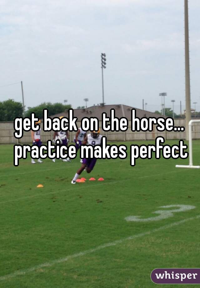 get back on the horse... practice makes perfect