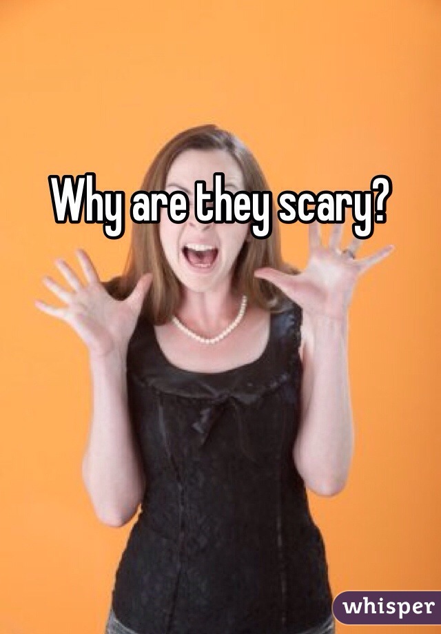 Why are they scary?
