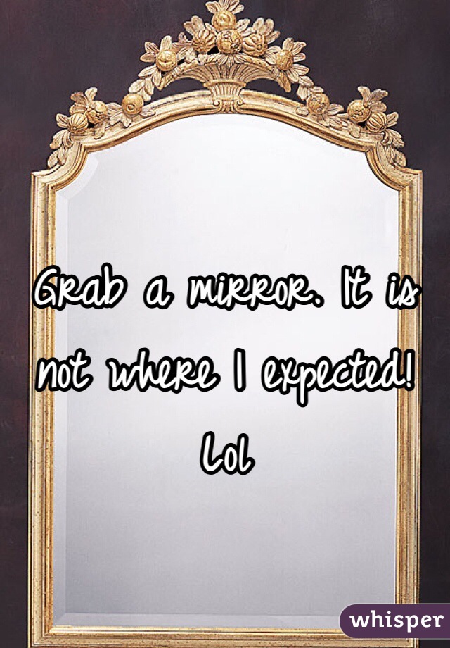 


Grab a mirror. It is not where I expected! Lol