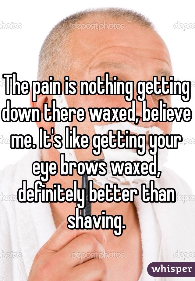 The pain is nothing getting down there waxed, believe me. It's like getting your eye brows waxed, definitely better than shaving.
