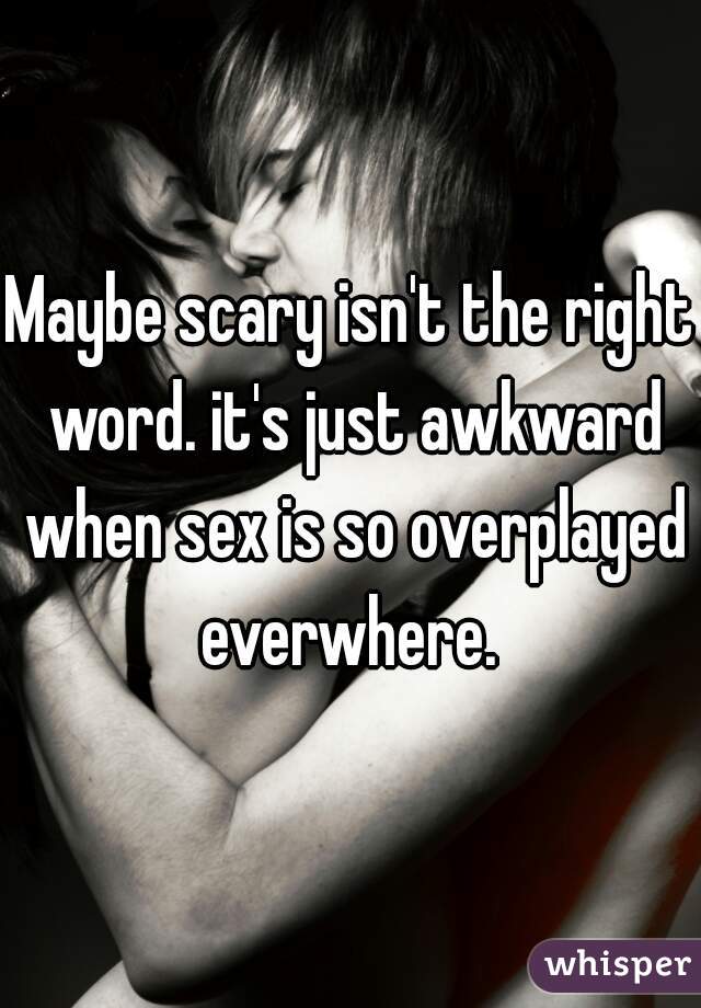 Maybe scary isn't the right word. it's just awkward when sex is so overplayed everwhere. 
