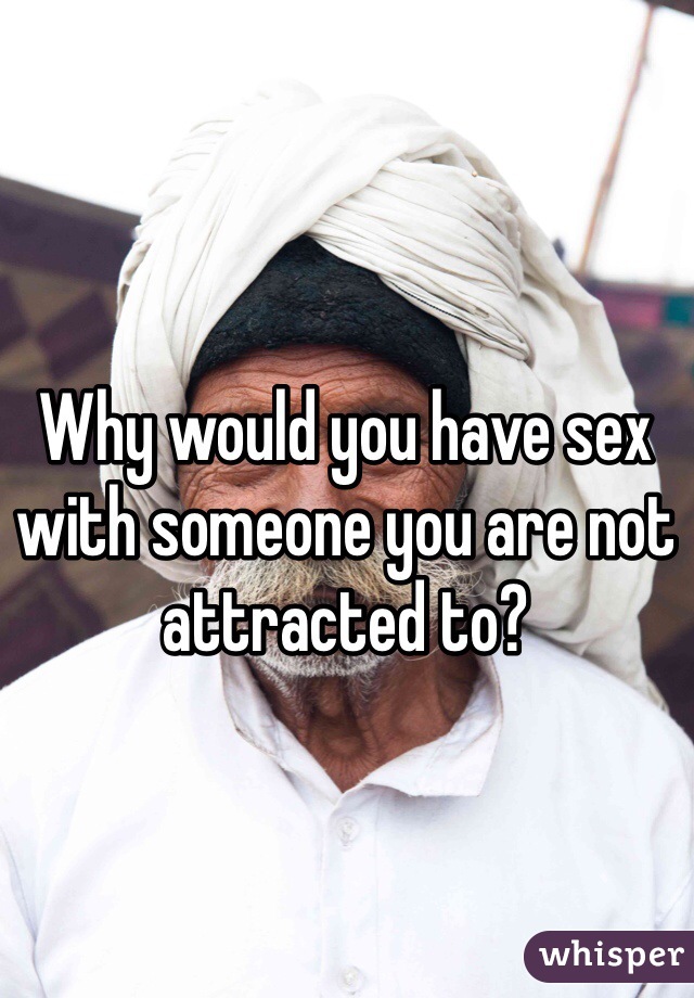 Why would you have sex with someone you are not attracted to?