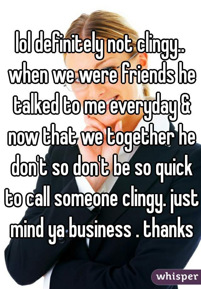 lol definitely not clingy.. when we were friends he talked to me everyday & now that we together he don't so don't be so quick to call someone clingy. just mind ya business . thanks