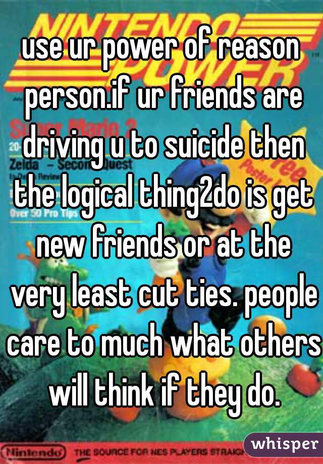 use ur power of reason person.if ur friends are driving u to suicide then the logical thing2do is get new friends or at the very least cut ties. people care to much what others will think if they do.