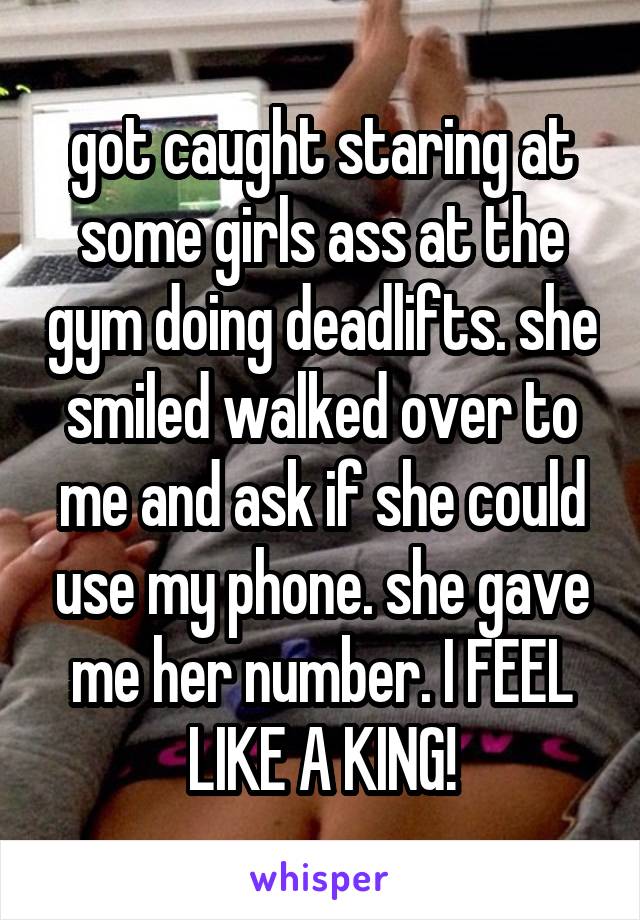 got caught staring at some girls ass at the gym doing deadlifts. she smiled walked over to me and ask if she could use my phone. she gave me her number. I FEEL LIKE A KING!