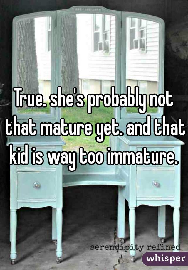 True. she's probably not that mature yet. and that kid is way too immature. 