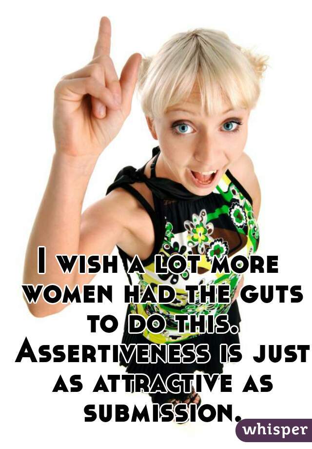 I wish a lot more women had the guts to do this. Assertiveness is just as attractive as submission.