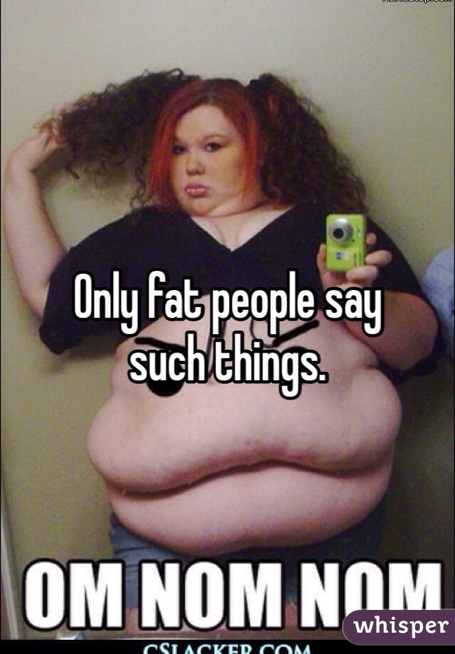 Only fat people say 
such things. 
