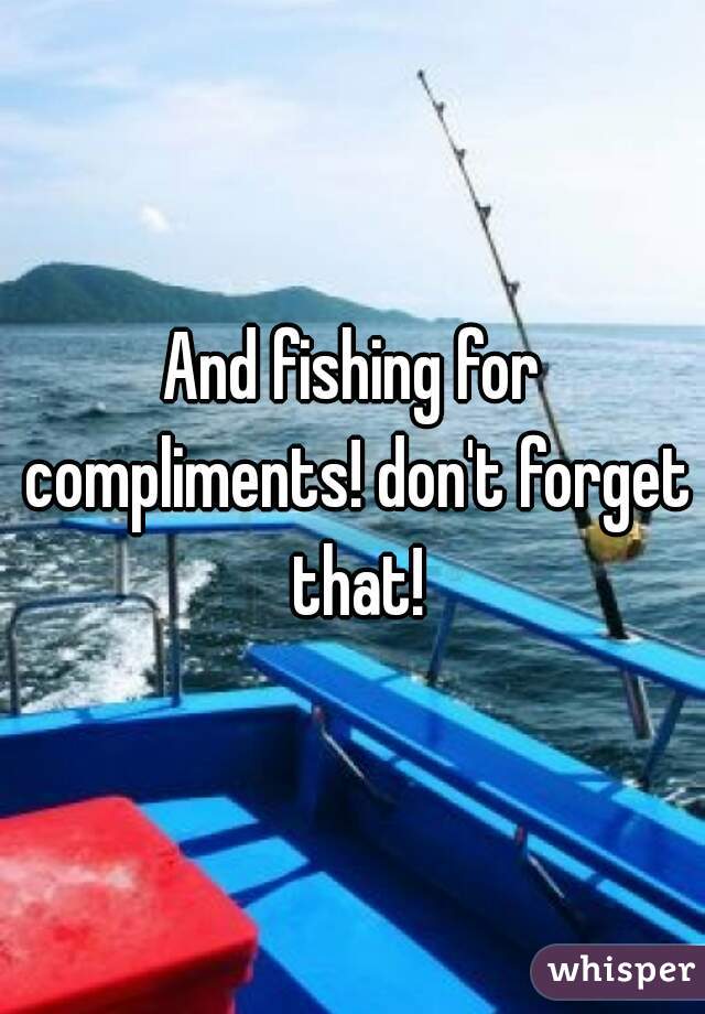 And fishing for compliments! don't forget that!