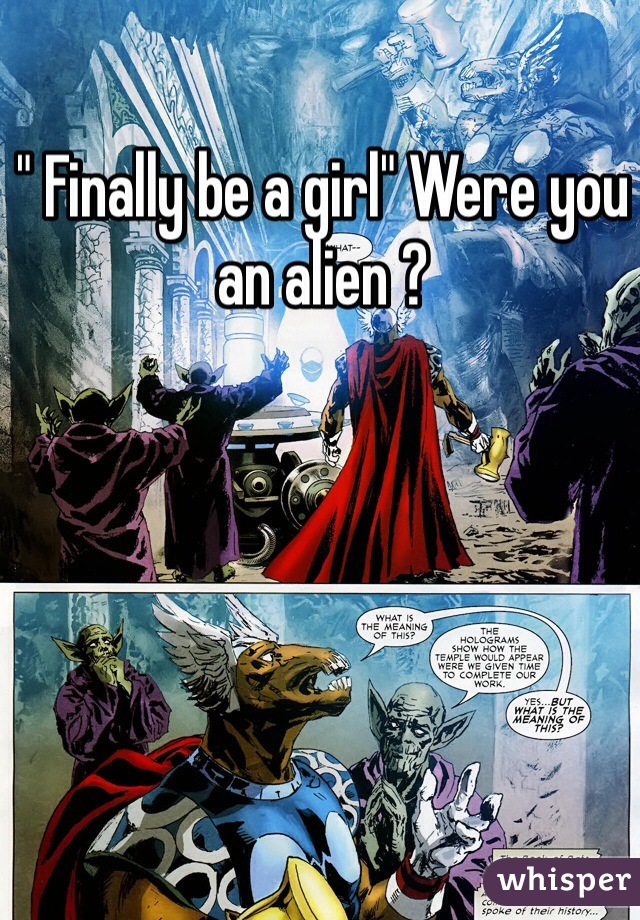 " Finally be a girl" Were you an alien ?